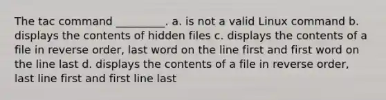 The tac command _________. a. is not a valid Linux command b. displays the contents of hidden files c. displays the contents of a file in reverse order, last word on the line first and first word on the line last d. displays the contents of a file in reverse order, last line first and first line last