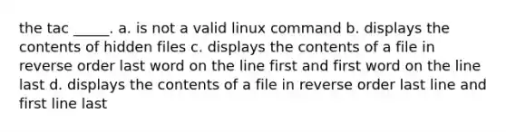 the tac _____. a. is not a valid linux command b. displays the contents of hidden files c. displays the contents of a file in reverse order last word on the line first and first word on the line last d. displays the contents of a file in reverse order last line and first line last