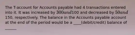 The T-account for <a href='https://www.questionai.com/knowledge/kWc3IVgYEK-accounts-payable' class='anchor-knowledge'>accounts payable</a> had 4 transactions entered into it. It was increased by 300 and100 and decreased by 50 and150, respectively. The balance in the Accounts payable account at the end of the period would be a ____(debit/credit) balance of ______