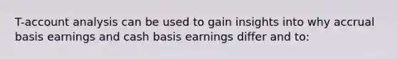 T-account analysis can be used to gain insights into why accrual basis earnings and cash basis earnings differ and to: