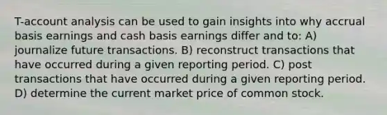 T-account analysis can be used to gain insights into why accrual basis earnings and cash basis earnings differ and to: A) journalize future transactions. B) reconstruct transactions that have occurred during a given reporting period. C) post transactions that have occurred during a given reporting period. D) determine the current market price of common stock.