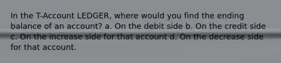 In the T-Account LEDGER, where would you find the ending balance of an account? a. On the debit side b. On the credit side c. On the increase side for that account d. On the decrease side for that account.