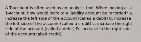 A T-account is often used as an analysis tool. When looking at a T-account, how would incre to a liability account be recorded? a. increase the left side of the account (called a debit) b. increase the left side of the account (called a credit) c. increase the right side of the account (called a debit) D. increase in the right side of the account(called credit)