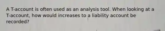 A T-account is often used as an analysis tool. When looking at a T-account, how would increases to a liability account be recorded?