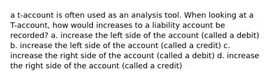 a t-account is often used as an analysis tool. When looking at a T-account, how would increases to a liability account be recorded? a. increase the left side of the account (called a debit) b. increase the left side of the account (called a credit) c. increase the right side of the account (called a debit) d. increase the right side of the account (called a credit)