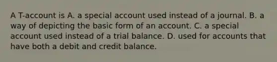 A T-account is A. a special account used instead of a journal. B. a way of depicting the basic form of an account. C. a special account used instead of a trial balance. D. used for accounts that have both a debit and credit balance.