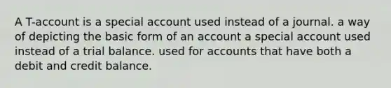 A T-account is a special account used instead of a journal. a way of depicting the basic form of an account a special account used instead of a trial balance. used for accounts that have both a debit and credit balance.