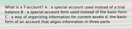 What is a T-account? A : a special account used instead of a trial balance B : a special account form used instead of the basic form C : a way of organizing information for current assets d. the basic form of an account that aligns information in three parts