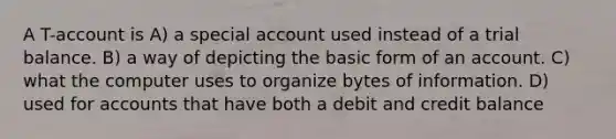 A T-account is A) a special account used instead of a trial balance. B) a way of depicting the basic form of an account. C) what the computer uses to organize bytes of information. D) used for accounts that have both a debit and credit balance