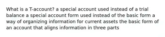 What is a T-account? a special account used instead of a trial balance a special account form used instead of the basic form a way of organizing information for current assets the basic form of an account that aligns information in three parts