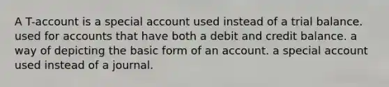 A T-account is a special account used instead of a trial balance. used for accounts that have both a debit and credit balance. a way of depicting the basic form of an account. a special account used instead of a journal.