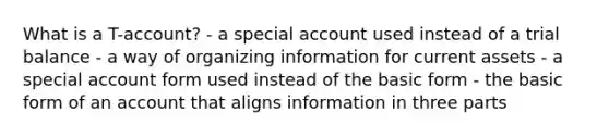 What is a T-account? - a special account used instead of a trial balance - a way of organizing information for current assets - a special account form used instead of the basic form - the basic form of an account that aligns information in three parts