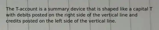 The T-account is a summary device that is shaped like a capital T with debits posted on the right side of the vertical line and credits posted on the left side of the vertical line.