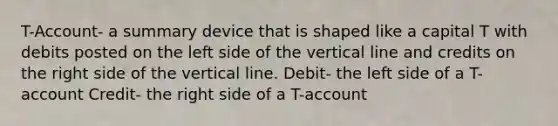 T-Account- a summary device that is shaped like a capital T with debits posted on the left side of the vertical line and credits on the right side of the vertical line. Debit- the left side of a T-account Credit- the right side of a T-account