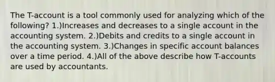 The T-account is a tool commonly used for analyzing which of the following? 1.)Increases and decreases to a single account in the accounting system. 2.)Debits and credits to a single account in the accounting system. 3.)Changes in specific account balances over a time period. 4.)All of the above describe how T-accounts are used by accountants.