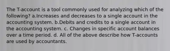 The T-account is a tool commonly used for analyzing which of the following? a.Increases and decreases to a single account in the accounting system. b.Debits and credits to a single account in the accounting system. c. Changes in specific account balances over a time period. d. All of the above describe how T-accounts are used by accountants.