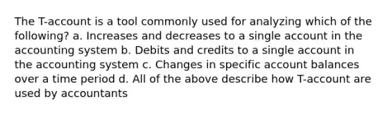 The T-account is a tool commonly used for analyzing which of the following? a. Increases and decreases to a single account in the accounting system b. Debits and credits to a single account in the accounting system c. Changes in specific account balances over a time period d. All of the above describe how T-account are used by accountants