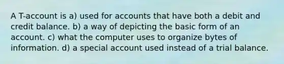 A T-account is a) used for accounts that have both a debit and credit balance. b) a way of depicting the basic form of an account. c) what the computer uses to organize bytes of information. d) a special account used instead of a trial balance.