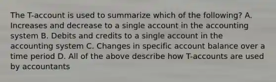 The T-account is used to summarize which of the following? A. Increases and decrease to a single account in the accounting system B. Debits and credits to a single account in the accounting system C. Changes in specific account balance over a time period D. All of the above describe how T-accounts are used by accountants