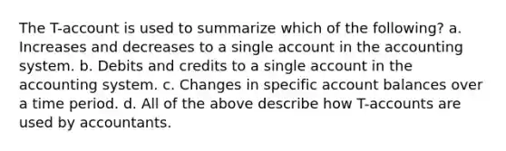 The T-account is used to summarize which of the following? a. Increases and decreases to a single account in the accounting system. b. Debits and credits to a single account in the accounting system. c. Changes in specific account balances over a time period. d. All of the above describe how T-accounts are used by accountants.