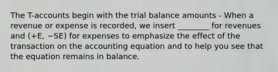 The T-accounts begin with the trial balance amounts - When a revenue or expense is recorded, we insert ________ for revenues and (+E, −SE) for expenses to emphasize the effect of the transaction on the accounting equation and to help you see that the equation remains in balance.