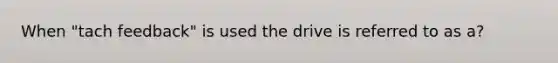 When "tach feedback" is used the drive is referred to as a?