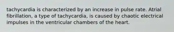 tachycardia is characterized by an increase in pulse rate. Atrial fibrillation, a type of tachycardia, is caused by chaotic electrical impulses in the ventricular chambers of the heart.