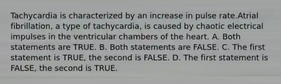 Tachycardia is characterized by an increase in pulse rate.Atrial fibrillation, a type of tachycardia, is caused by chaotic electrical impulses in the ventricular chambers of the heart. A. Both statements are TRUE. B. Both statements are FALSE. C. The first statement is TRUE, the second is FALSE. D. The first statement is FALSE, the second is TRUE.