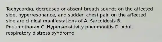 Tachycardia, decreased or absent breath sounds on the affected side, hyperresonance, and sudden chest pain on the affected side are clinical manifestations of A. Sarcoidosis B. Pneumothorax C. Hypersensitivity pneumonitis D. Adult respiratory distress syndrome