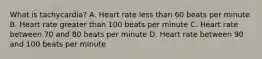 What is tachycardia? A. Heart rate less than 60 beats per minute B. Heart rate greater than 100 beats per minute C. Heart rate between 70 and 80 beats per minute D. Heart rate between 90 and 100 beats per minute