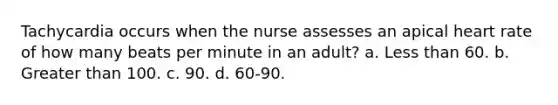 Tachycardia occurs when the nurse assesses an apical heart rate of how many beats per minute in an adult? a. Less than 60. b. Greater than 100. c. 90. d. 60-90.