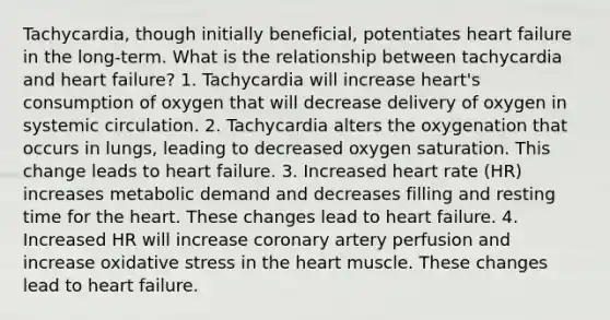 Tachycardia, though initially beneficial, potentiates heart failure in the long-term. What is the relationship between tachycardia and heart failure? 1. Tachycardia will increase heart's consumption of oxygen that will decrease delivery of oxygen in systemic circulation. 2. Tachycardia alters the oxygenation that occurs in lungs, leading to decreased oxygen saturation. This change leads to heart failure. 3. Increased heart rate (HR) increases metabolic demand and decreases filling and resting time for the heart. These changes lead to heart failure. 4. Increased HR will increase coronary artery perfusion and increase oxidative stress in the heart muscle. These changes lead to heart failure.