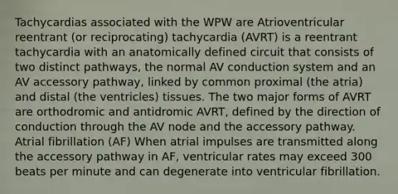 Tachycardias associated with the WPW are Atrioventricular reentrant (or reciprocating) tachycardia (AVRT) is a reentrant tachycardia with an anatomically defined circuit that consists of two distinct pathways, the normal AV conduction system and an AV accessory pathway, linked by common proximal (the atria) and distal (the ventricles) tissues. The two major forms of AVRT are orthodromic and antidromic AVRT, defined by the direction of conduction through the AV node and the accessory pathway. Atrial fibrillation (AF) When atrial impulses are transmitted along the accessory pathway in AF, ventricular rates may exceed 300 beats per minute and can degenerate into ventricular fibrillation.