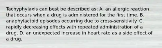 Tachyphylaxis can best be described​ as: A. an allergic reaction that occurs when a drug is administered for the first time. B. anaphylactoid episodes occurring due to​ cross-sensitivity. C. rapidly decreasing effects with repeated administration of a drug. D. an unexpected increase in heart rate as a side effect of a drug.