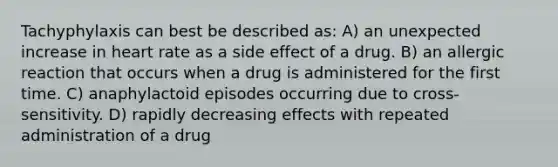 Tachyphylaxis can best be described as: A) an unexpected increase in heart rate as a side effect of a drug. B) an allergic reaction that occurs when a drug is administered for the first time. C) anaphylactoid episodes occurring due to cross-sensitivity. D) rapidly decreasing effects with repeated administration of a drug