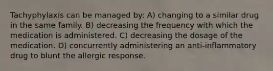 Tachyphylaxis can be managed by: A) changing to a similar drug in the same family. B) decreasing the frequency with which the medication is administered. C) decreasing the dosage of the medication. D) concurrently administering an anti-inflammatory drug to blunt the allergic response.