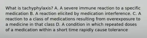 What is tachyphylaxis? A. A severe immune reaction to a specific medication B. A reaction elicited by medication interference. C. A reaction to a class of medications resulting from overexposure to a medicine in that class D. A condition in which repeated doses of a medication within a short time rapidly cause tolerance