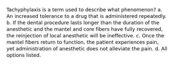 Tachyphylaxis is a term used to describe what phenomenon? a. An increased tolerance to a drug that is administered repeatedly. b. If the dental procedure lasts longer than the duration of the anesthetic and the mantel and core fibers have fully recovered, the reinjection of local anesthetic will be ineffective. c. Once the mantel fibers return to function, the patient experiences pain, yet administration of anesthetic does not alleviate the pain. d. All options listed.