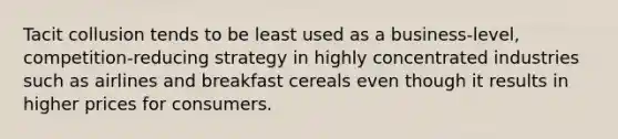 Tacit collusion tends to be least used as a business-level, competition-reducing strategy in highly concentrated industries such as airlines and breakfast cereals even though it results in higher prices for consumers.