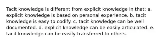 Tacit knowledge is different from explicit knowledge in that: a. explicit knowledge is based on personal experience. b. tacit knowledge is easy to codify. c. tacit knowledge can be well documented. d. explicit knowledge can be easily articulated. e. tacit knowledge can be easily transferred to others.