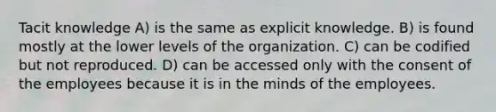 Tacit knowledge A) is the same as explicit knowledge. B) is found mostly at the lower levels of the organization. C) can be codified but not reproduced. D) can be accessed only with the consent of the employees because it is in the minds of the employees.