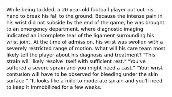 While being tackled, a 20 year-old football player put out his hand to break his fall to the ground. Because the intense pain in his wrist did not subside by the end of the game, he was brought to an emergency department, where diagnostic imaging indicated an incomplete tear of the ligament surrounding his wrist joint. At the time of admission, his wrist was swollen with a severely restricted range of motion. What will his care team most likely tell the player about his diagnosis and treatment? "This strain will likely resolve itself with sufficient rest." "You've suffered a severe sprain and you might need a cast." "Your wrist contusion will have to be observed for bleeding under the skin surface." "It looks like a mild to moderate sprain and you'll need to keep it immobilized for a few weeks."