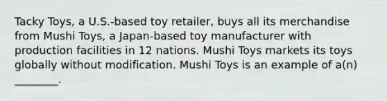 Tacky Toys, a U.S.-based toy retailer, buys all its merchandise from Mushi Toys, a Japan-based toy manufacturer with production facilities in 12 nations. Mushi Toys markets its toys globally without modification. Mushi Toys is an example of a(n) ________.