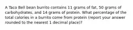 A Taco Bell bean burrito contains 11 grams of fat, 50 grams of carbohydrates, and 14 grams of protein. What percentage of the total calories in a burrito come from protein (report your answer rounded to the nearest 1 decimal place)?