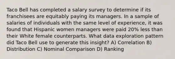 Taco Bell has completed a salary survey to determine if its franchisees are equitably paying its managers. In a sample of salaries of individuals with the same level of experience, it was found that Hispanic women managers were paid 20% <a href='https://www.questionai.com/knowledge/k7BtlYpAMX-less-than' class='anchor-knowledge'>less than</a> their White female counterparts. What data exploration pattern did Taco Bell use to generate this insight? A) Correlation B) Distribution C) Nominal Comparison D) Ranking