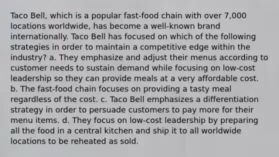 Taco Bell, which is a popular fast-food chain with over 7,000 locations worldwide, has become a well-known brand internationally. Taco Bell has focused on which of the following strategies in order to maintain a competitive edge within the industry? a. They emphasize and adjust their menus according to customer needs to sustain demand while focusing on low-cost leadership so they can provide meals at a very affordable cost. b. The fast-food chain focuses on providing a tasty meal regardless of the cost. c. Taco Bell emphasizes a differentiation strategy in order to persuade customers to pay more for their menu items. d. They focus on low-cost leadership by preparing all the food in a central kitchen and ship it to all worldwide locations to be reheated as sold.