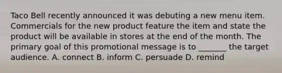 Taco Bell recently announced it was debuting a new menu item. Commercials for the new product feature the item and state the product will be available in stores at the end of the month. The primary goal of this promotional message is to _______ the target audience. A. connect B. inform C. persuade D. remind