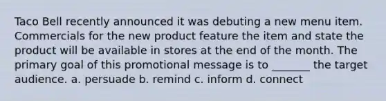 Taco Bell recently announced it was debuting a new menu item. Commercials for the new product feature the item and state the product will be available in stores at the end of the month. The primary goal of this promotional message is to _______ the target audience. a. persuade b. remind c. inform d. connect