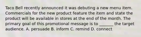 Taco Bell recently announced it was debuting a new menu item. Commercials for the new product feature the item and state the product will be available in stores at the end of the month. The primary goal of this promotional message is to _______ the target audience. A. persuade B. inform C. remind D. connect