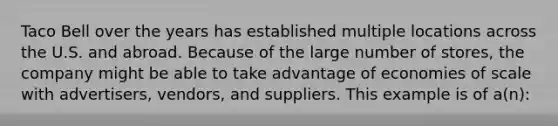 Taco Bell over the years has established multiple locations across the U.S. and abroad. Because of the large number of stores, the company might be able to take advantage of economies of scale with advertisers, vendors, and suppliers. This example is of a(n):